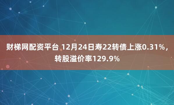 财梯网配资平台 12月24日寿22转债上涨0.31%，转股溢价率129.9%