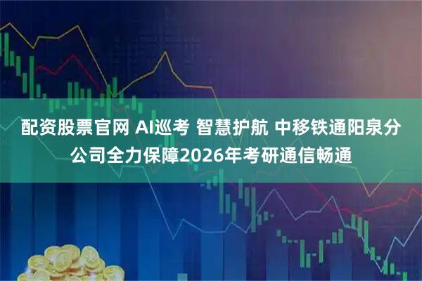 配资股票官网 AI巡考 智慧护航 中移铁通阳泉分公司全力保障2026年考研通信畅通
