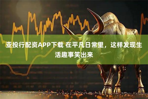 亚投行配资APP下载 在平凡日常里，这样发现生活趣事笑出来