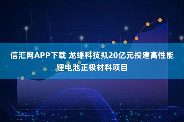 信汇网APP下载 龙蟠科技拟20亿元投建高性能锂电池正极材料项目
